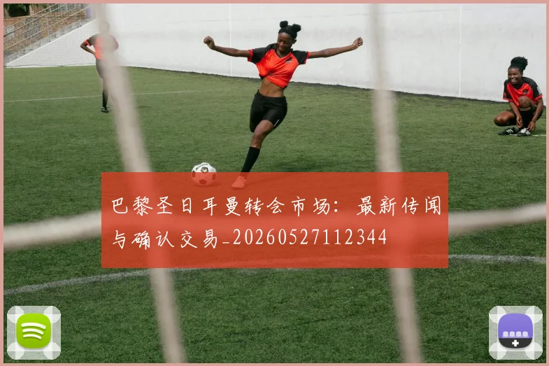 巴黎圣日耳曼转会市场：最新传闻与确认交易_20260527112344