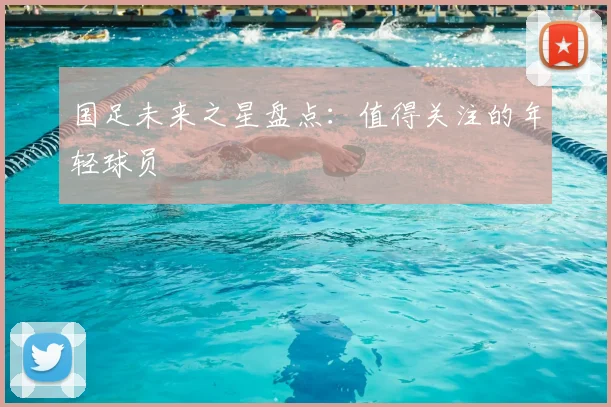 国足未来之星盘点:值得关注的年轻球员