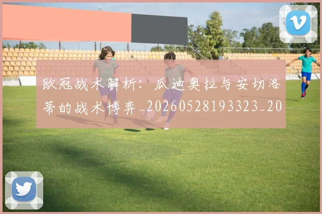 欧冠战术解析:瓜迪奥拉与安切洛蒂的战术博弈_20260528193323_20260609225912