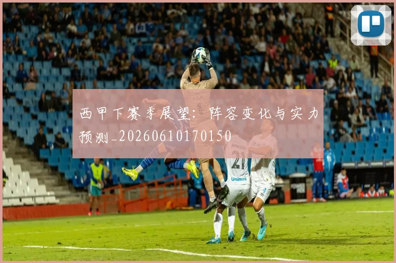 西甲下赛季展望:阵容变化与实力预测_20260610170150