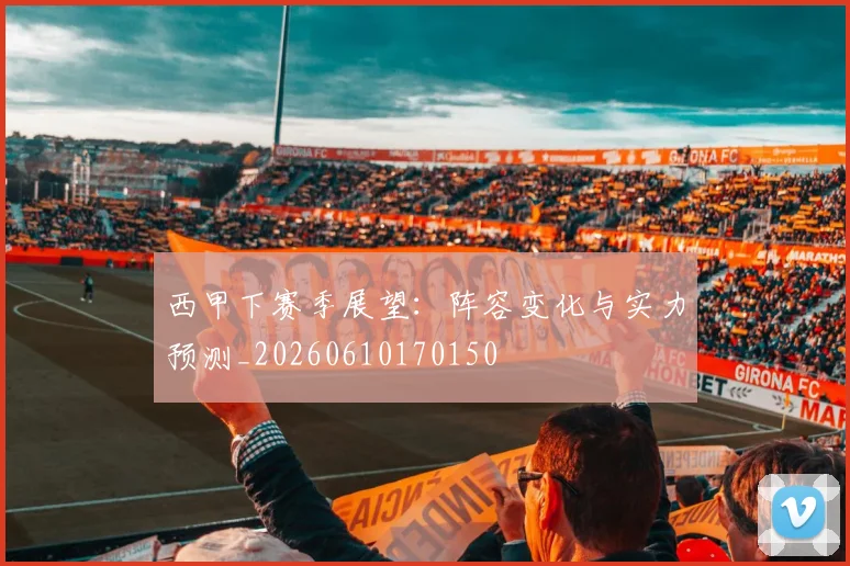 西甲下赛季展望:阵容变化与实力预测_20260610170150