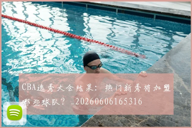 CBA选秀大会结果:热门新秀将加盟哪些球队?_20260606165316
