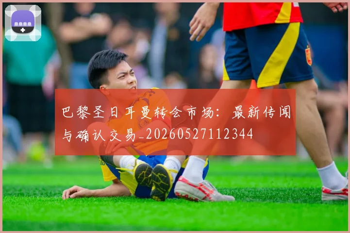 巴黎圣日耳曼转会市场：最新传闻与确认交易_20260527112344