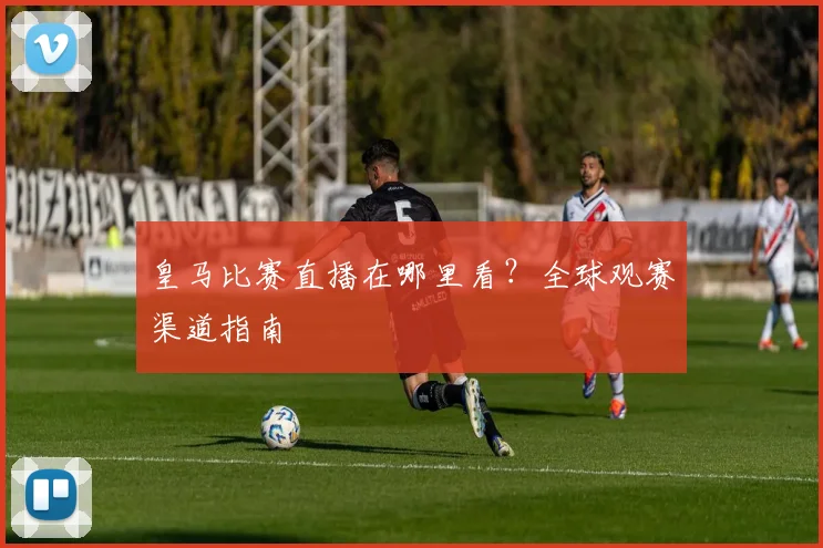 皇马比赛直播在哪里看？全球观赛渠道指南