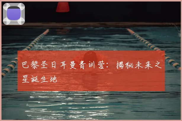 巴黎圣日耳曼青训营：揭秘未来之星诞生地