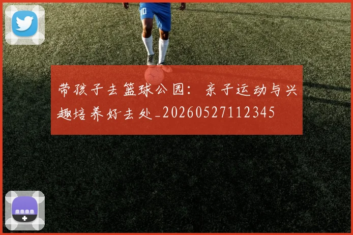 带孩子去篮球公园：亲子运动与兴趣培养好去处_20260527112345