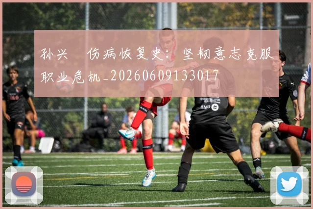 孙兴慜伤病恢复史:坚韧意志克服职业危机_20260609133017