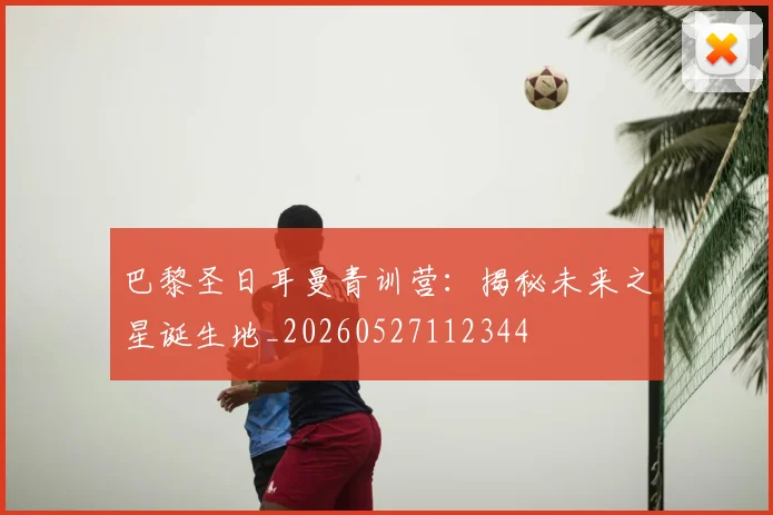 巴黎圣日耳曼青训营：揭秘未来之星诞生地_20260527112344