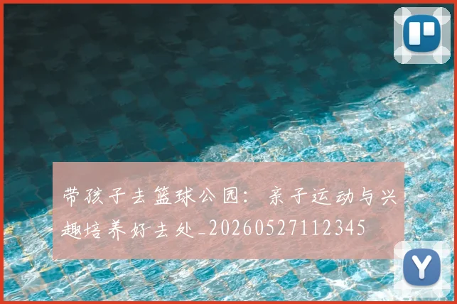 带孩子去篮球公园：亲子运动与兴趣培养好去处_20260527112345
