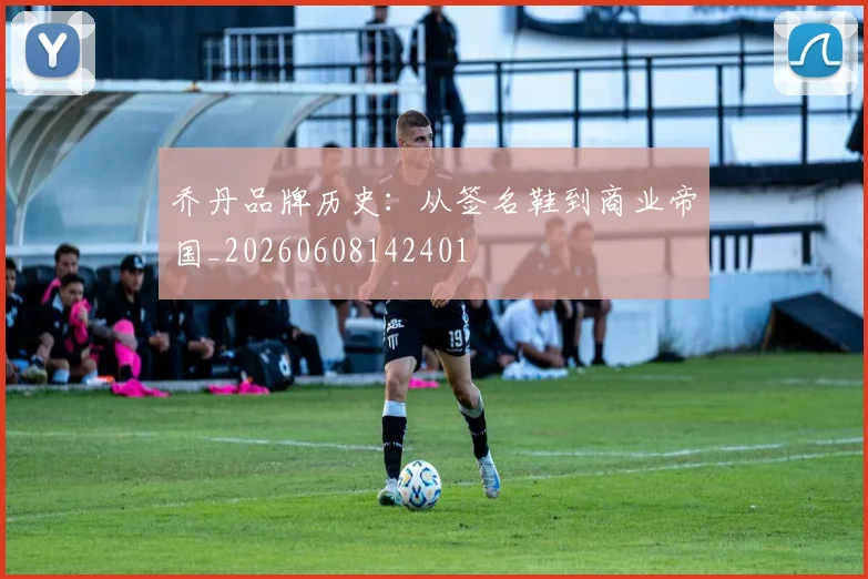 乔丹品牌历史：从签名鞋到商业帝国_20260608142401