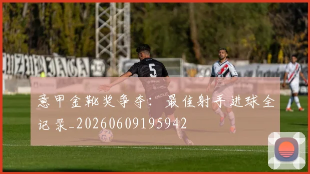 意甲金靴奖争夺:最佳射手进球全记录_20260609195942