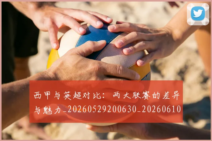 西甲与英超对比：两大联赛的差异与魅力_20260529200630_20260610170151