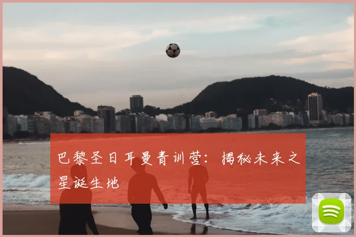 巴黎圣日耳曼青训营：揭秘未来之星诞生地